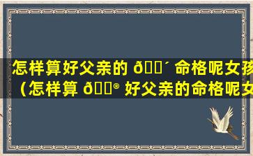 怎样算好父亲的 🐴 命格呢女孩（怎样算 💮 好父亲的命格呢女孩的命运）